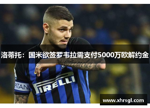 洛蒂托:国米欲签罗韦拉需支付5000万欧解约金 洛蒂托:国米欲签罗韦拉需支付5000万欧解约金
