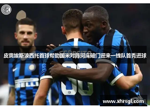 皮奥埃斯波西托首球帮助国米对阵河床破门迎来一线队首秀进球 皮奥埃斯波西托首球帮助国米对阵河床破门迎来一线队首秀进球