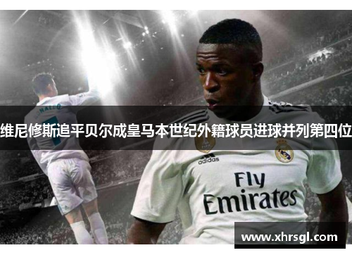 维尼修斯追平贝尔成皇马本世纪外籍球员进球并列第四位 维尼修斯追平贝尔成皇马本世纪外籍球员进球并列第四位