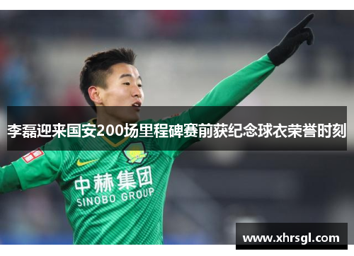 李磊迎来国安200场里程碑赛前获纪念球衣荣誉时刻 李磊迎来国安200场里程碑赛前获纪念球衣荣誉时刻