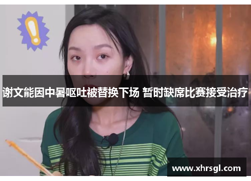 谢文能因中暑呕吐被替换下场 暂时缺席比赛接受治疗 谢文能因中暑呕吐被替换下场 暂时缺席比赛接受治疗